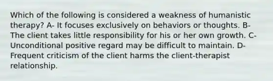 Which of the following is considered a weakness of humanistic therapy? A- It focuses exclusively on behaviors or thoughts. B- The client takes little responsibility for his or her own growth. C- Unconditional positive regard may be difficult to maintain. D- Frequent criticism of the client harms the client-therapist relationship.