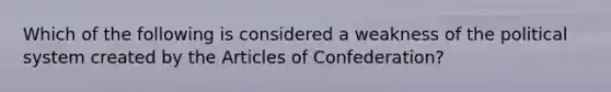 Which of the following is considered a weakness of the political system created by the Articles of Confederation?