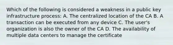 Which of the following is considered a weakness in a public key infrastructure process: A. The centralized location of the CA B. A transaction can be executed from any device C. The user's organization is also the owner of the CA D. The availability of multiple data centers to manage the certificate