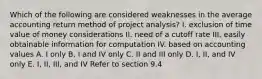 Which of the following are considered weaknesses in the average accounting return method of project analysis? I. exclusion of time value of money considerations II. need of a cutoff rate III. easily obtainable information for computation IV. based on accounting values A. I only B. I and IV only C. II and III only D. I, II, and IV only E. I, II, III, and IV Refer to section 9.4