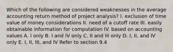 Which of the following are considered weaknesses in the average accounting return method of project analysis? I. exclusion of time value of money considerations II. need of a cutoff rate III. easily obtainable information for computation IV. based on accounting values A. I only B. I and IV only C. II and III only D. I, II, and IV only E. I, II, III, and IV Refer to section 9.4