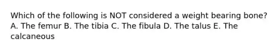 Which of the following is NOT considered a weight bearing bone? A. The femur B. The tibia C. The fibula D. The talus E. The calcaneous