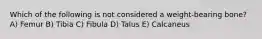 Which of the following is not considered a weight-bearing bone? A) Femur B) Tibia C) Fibula D) Talus E) Calcaneus