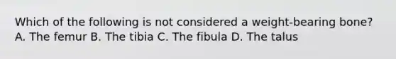 Which of the following is not considered a weight-bearing bone? A. The femur B. The tibia C. The fibula D. The talus