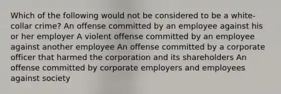 Which of the following would not be considered to be a white-collar crime? An offense committed by an employee against his or her employer A violent offense committed by an employee against another employee An offense committed by a corporate officer that harmed the corporation and its shareholders An offense committed by corporate employers and employees against society