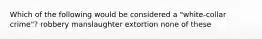 Which of the following would be considered a "white-collar crime"? robbery manslaughter extortion none of these