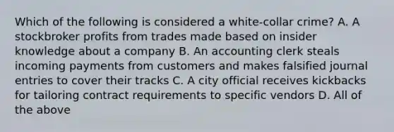 Which of the following is considered a white-collar crime? A. A stockbroker profits from trades made based on insider knowledge about a company B. An accounting clerk steals incoming payments from customers and makes falsified journal entries to cover their tracks C. A city official receives kickbacks for tailoring contract requirements to specific vendors D. All of the above