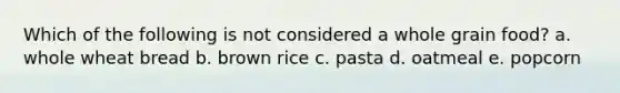 Which of the following is not considered a whole grain food? a. whole wheat bread b. brown rice c. pasta d. oatmeal e. popcorn