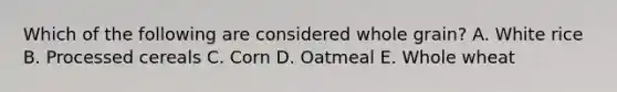 Which of the following are considered whole grain? A. White rice B. Processed cereals C. Corn D. Oatmeal E. Whole wheat