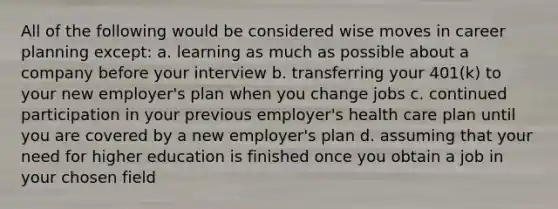 All of the following would be considered wise moves in career planning except: a. learning as much as possible about a company before your interview b. transferring your 401(k) to your new employer's plan when you change jobs c. continued participation in your previous employer's health care plan until you are covered by a new employer's plan d. assuming that your need for higher education is finished once you obtain a job in your chosen field