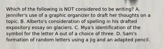 Which of the following is NOT considered to be writing? A. Jennifer's use of a graphic organizer to draft her thoughts on a topic. B. Alberto's consideration of spelling in his drafted expository essay on glaciers. C. Mya's identification of the symbol for the letter A out of a choice of three. D. Sam's formation of random letters using a jig and an adapted pencil.