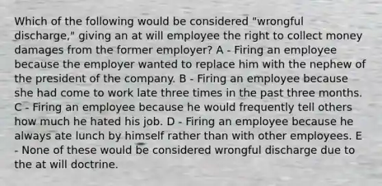 Which of the following would be considered "wrongful discharge," giving an at will employee the right to collect money damages from the former employer? A - Firing an employee because the employer wanted to replace him with the nephew of the president of the company. B - Firing an employee because she had come to work late three times in the past three months. C - Firing an employee because he would frequently tell others how much he hated his job. D - Firing an employee because he always ate lunch by himself rather than with other employees. E - None of these would be considered wrongful discharge due to the at will doctrine.