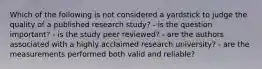 Which of the following is not considered a yardstick to judge the quality of a published research study? - is the question important? - is the study peer reviewed? - are the authors associated with a highly acclaimed research university? - are the measurements performed both valid and reliable?