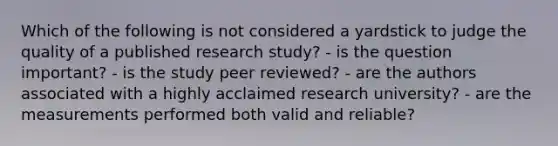 Which of the following is not considered a yardstick to judge the quality of a published research study? - is the question important? - is the study peer reviewed? - are the authors associated with a highly acclaimed research university? - are the measurements performed both valid and reliable?