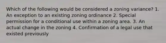 Which of the following would be considered a zoning variance? 1. An exception to an existing zoning ordinance 2. Special permission for a conditional use within a zoning area. 3. An actual change in the zoning 4. Confirmation of a legal use that existed previously