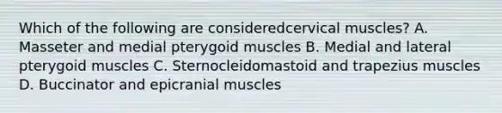 Which of the following are consideredcervical muscles? A. Masseter and medial pterygoid muscles B. Medial and lateral pterygoid muscles C. Sternocleidomastoid and trapezius muscles D. Buccinator and epicranial muscles