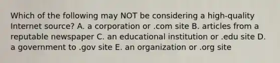 Which of the following may NOT be considering a high-quality Internet source? A. a corporation or .com site B. articles from a reputable newspaper C. an educational institution or .edu site D. a government to .gov site E. an organization or .org site