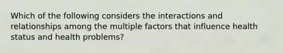 Which of the following considers the interactions and relationships among the multiple factors that influence health status and health problems?