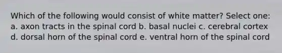 Which of the following would consist of white matter? Select one: a. axon tracts in the spinal cord b. basal nuclei c. cerebral cortex d. dorsal horn of the spinal cord e. ventral horn of the spinal cord