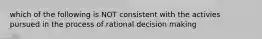 which of the following is NOT consistent with the activies pursued in the process of rational decision making