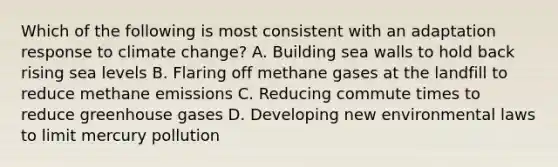 Which of the following is most consistent with an adaptation response to climate change? A. Building sea walls to hold back rising sea levels B. Flaring off methane gases at the landfill to reduce methane emissions C. Reducing commute times to reduce greenhouse gases D. Developing new environmental laws to limit mercury pollution