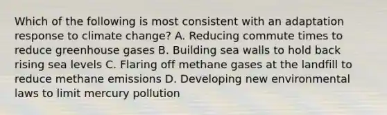 Which of the following is most consistent with an adaptation response to climate change? A. Reducing commute times to reduce greenhouse gases B. Building sea walls to hold back rising sea levels C. Flaring off methane gases at the landfill to reduce methane emissions D. Developing new environmental laws to limit mercury pollution