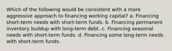 Which of the following would be consistent with a more aggressive approach to financing working capital? a. Financing short-term needs with short-term funds. b. Financing permanent inventory buildup with long-term debt. c. Financing seasonal needs with short-term funds. d. Financing some long-term needs with short-term funds.