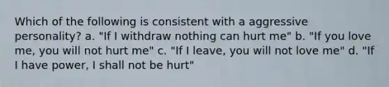 Which of the following is consistent with a aggressive personality? a. "If I withdraw nothing can hurt me" b. "If you love me, you will not hurt me" c. "If I leave, you will not love me" d. "If I have power, I shall not be hurt"