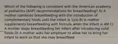 Which of the following is consistent with the American academy of pediatrics (AAP) recommendations for breastfeeding? A) A mother combines breastfeeding with the introduction of complementary foods until the infant is 1y/o B) A mother supplements breastfeeding with formula when the infant is 4M C) A mother stops breastfeeding her infant after introducing solid foods D) A mother asks her employer to allow her to bring her infant to work so that she may breastfeed