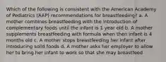 Which of the following is consistent with the American Academy of Pediatrics (AAP) recommendations for breastfeeding? a. A mother combines breastfeeding with the introduction of complementary foods until the infant is 1 year old b. A mother supplements breastfeeding with formula when then infant is 4 months old c. A mother stops breastfeeding her infant after introducing solid foods d. A mother asks her employer to allow her to bring her infant to work so that she may breastfeed