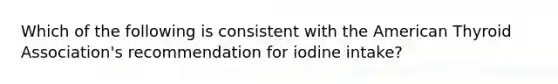 Which of the following is consistent with the American Thyroid Association's recommendation for iodine intake?