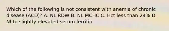 Which of the following is not consistent with anemia of chronic disease (ACD)? A. NL RDW B. NL MCHC C. Hct less than 24% D. Nl to slightly elevated serum ferritin