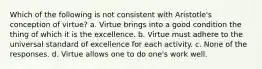 Which of the following is not consistent with Aristotle's conception of virtue? a. Virtue brings into a good condition the thing of which it is the excellence. b. Virtue must adhere to the universal standard of excellence for each activity. c. None of the responses. d. Virtue allows one to do one's work well.