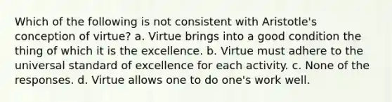 Which of the following is not consistent with Aristotle's conception of virtue? a. Virtue brings into a good condition the thing of which it is the excellence. b. Virtue must adhere to the universal standard of excellence for each activity. c. None of the responses. d. Virtue allows one to do one's work well.