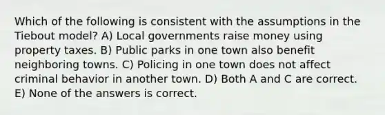 Which of the following is consistent with the assumptions in the Tiebout model? A) Local governments raise money using property taxes. B) Public parks in one town also benefit neighboring towns. C) Policing in one town does not affect criminal behavior in another town. D) Both A and C are correct. E) None of the answers is correct.