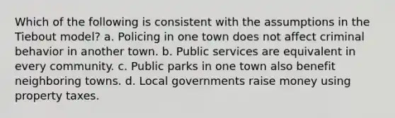 Which of the following is consistent with the assumptions in the Tiebout model? a. Policing in one town does not affect criminal behavior in another town. b. Public services are equivalent in every community. c. Public parks in one town also benefit neighboring towns. d. Local governments raise money using property taxes.