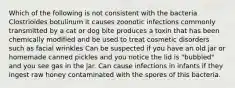 Which of the following is not consistent with the bacteria Clostrioides botulinum it causes zoonotic infections commonly transmitted by a cat or dog bite produces a toxin that has been chemically modified and be used to treat cosmetic disorders such as facial wrinkles Can be suspected if you have an old jar or homemade canned pickles and you notice the lid is "bubbled" and you see gas in the jar. Can cause infections in infants if they ingest raw honey contaminated with the spores of this bacteria.