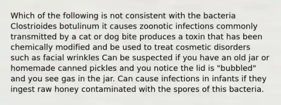 Which of the following is not consistent with the bacteria Clostrioides botulinum it causes zoonotic infections commonly transmitted by a cat or dog bite produces a toxin that has been chemically modified and be used to treat cosmetic disorders such as facial wrinkles Can be suspected if you have an old jar or homemade canned pickles and you notice the lid is "bubbled" and you see gas in the jar. Can cause infections in infants if they ingest raw honey contaminated with the spores of this bacteria.