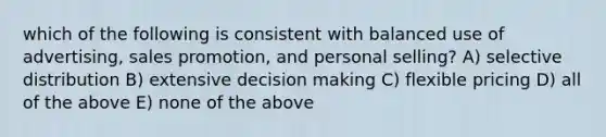 which of the following is consistent with balanced use of advertising, sales promotion, and personal selling? A) selective distribution B) extensive decision making C) flexible pricing D) all of the above E) none of the above