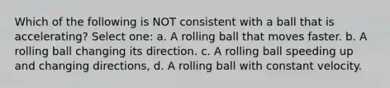 Which of the following is NOT consistent with a ball that is accelerating? Select one: a. A rolling ball that moves faster. b. A rolling ball changing its direction. c. A rolling ball speeding up and changing directions, d. A rolling ball with constant velocity.