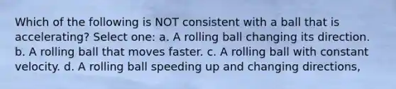 Which of the following is NOT consistent with a ball that is accelerating? Select one: a. A rolling ball changing its direction. b. A rolling ball that moves faster. c. A rolling ball with constant velocity. d. A rolling ball speeding up and changing directions,