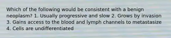 Which of the following would be consistent with a benign neoplasm? 1. Usually progressive and slow 2. Grows by invasion 3. Gains access to the blood and lymph channels to metastasize 4. Cells are undifferentiated