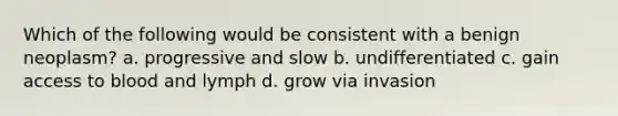 Which of the following would be consistent with a benign neoplasm? a. progressive and slow b. undifferentiated c. gain access to blood and lymph d. grow via invasion