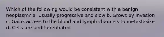 Which of the following would be consistent with a benign neoplasm? a. Usually progressive and slow b. Grows by invasion c. Gains access to the blood and lymph channels to metastasize d. Cells are undifferentiated