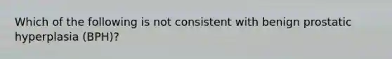 Which of the following is not consistent with benign prostatic hyperplasia (BPH)?