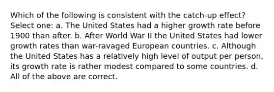 Which of the following is consistent with the catch-up effect? Select one: a. The United States had a higher growth rate before 1900 than after. b. After World War II the United States had lower growth rates than war-ravaged European countries. c. Although the United States has a relatively high level of output per person, its growth rate is rather modest compared to some countries. d. All of the above are correct.