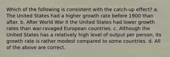 Which of the following is consistent with the catch-up effect? a. The United States had a higher growth rate before 1900 than after. b. After World War II the United States had lower growth rates than war-ravaged European countries. c. Although the United States has a relatively high level of output per person, its growth rate is rather modest compared to some countries. d. All of the above are correct.