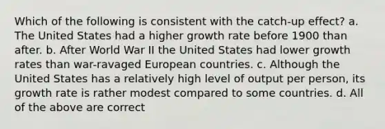 Which of the following is consistent with the catch-up effect? a. The United States had a higher growth rate before 1900 than after. b. After World War II the United States had lower growth rates than war-ravaged European countries. c. Although the United States has a relatively high level of output per person, its growth rate is rather modest compared to some countries. d. All of the above are correct