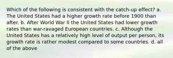 Which of the following is consistent with the catch-up effect? a. The United States had a higher growth rate before 1900 than after. b. After World War II the United States had lower growth rates than war-ravaged European countries. c. Although the United States has a relatively high level of output per person, its growth rate is rather modest compared to some countries. d. all of the above