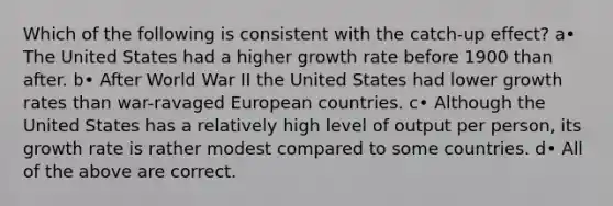 Which of the following is consistent with the catch-up effect? a• The United States had a higher growth rate before 1900 than after. b• After World War II the United States had lower growth rates than war-ravaged European countries. c• Although the United States has a relatively high level of output per person, its growth rate is rather modest compared to some countries. d• All of the above are correct.